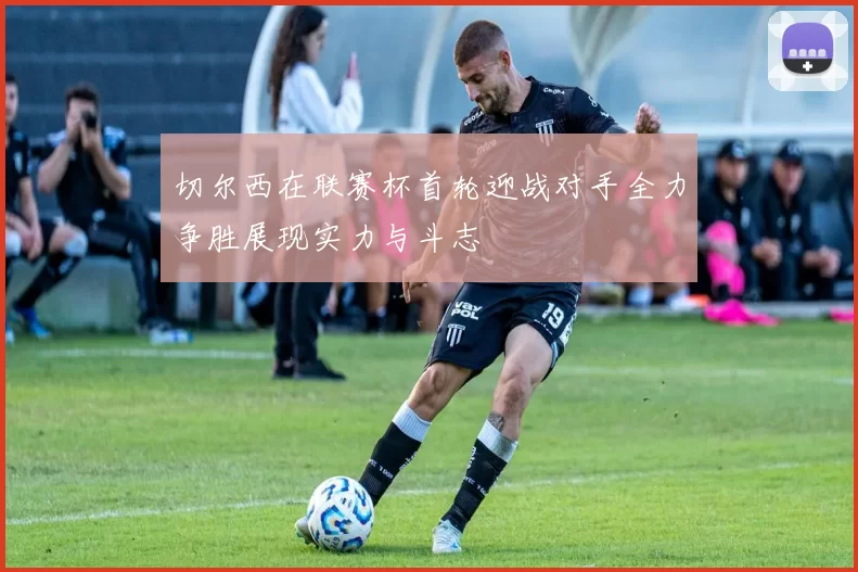 切尔西在联赛杯首轮迎战对手全力争胜展现实力与斗志