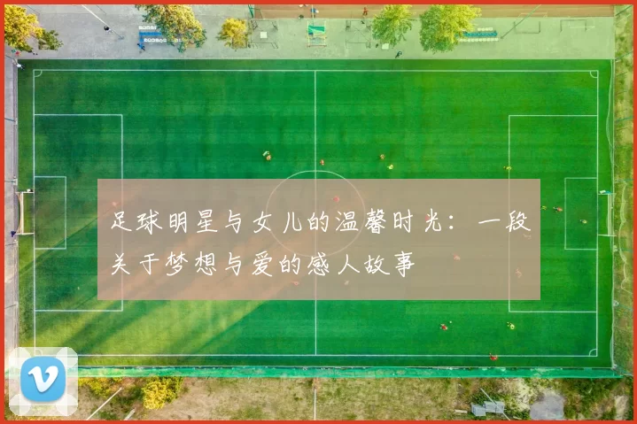 足球明星与女儿的温馨时光：一段关于梦想与爱的感人故事