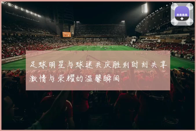 足球明星与球迷共庆胜利时刻共享激情与荣耀的温馨瞬间