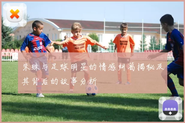 朱珠与足球明星的情感纠葛揭秘及其背后的故事分析