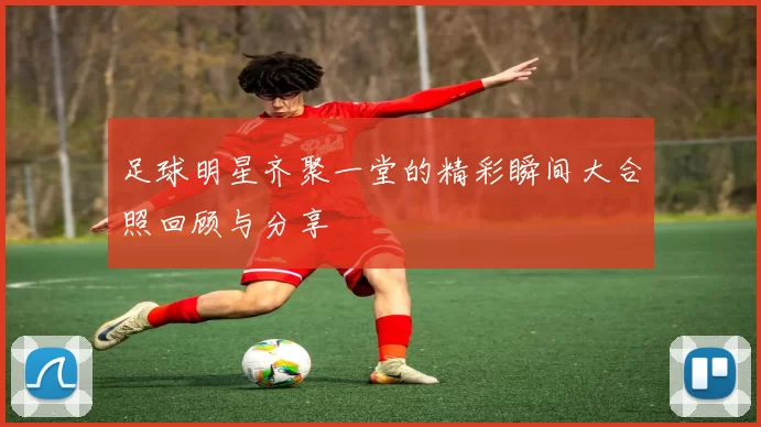足球明星齐聚一堂的精彩瞬间大合照回顾与分享