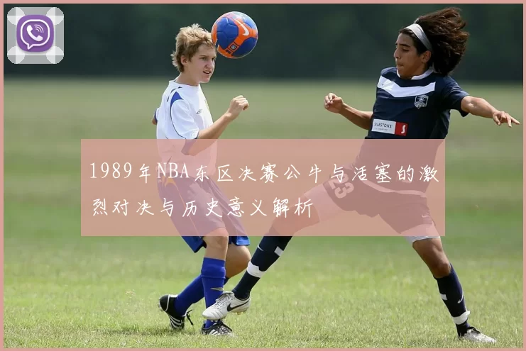 1989年NBA东区决赛公牛与活塞的激烈对决与历史意义解析
