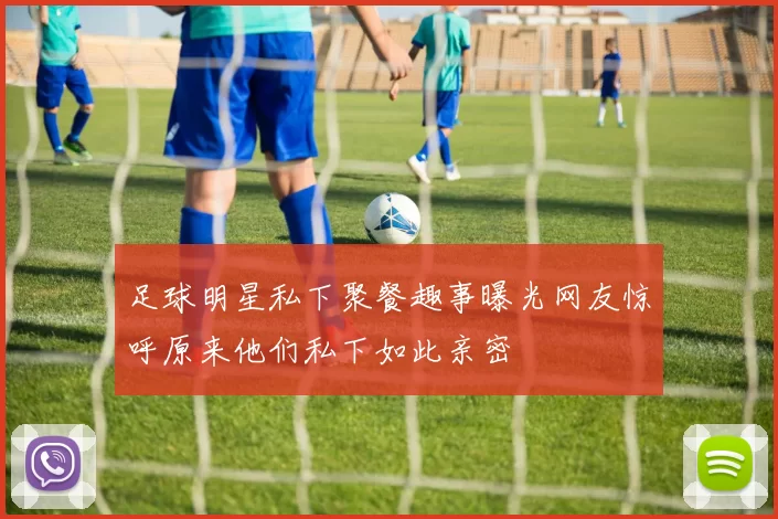 足球明星私下聚餐趣事曝光网友惊呼原来他们私下如此亲密