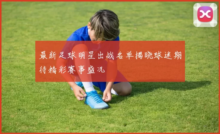 最新足球明星出战名单揭晓球迷期待精彩赛事盛况