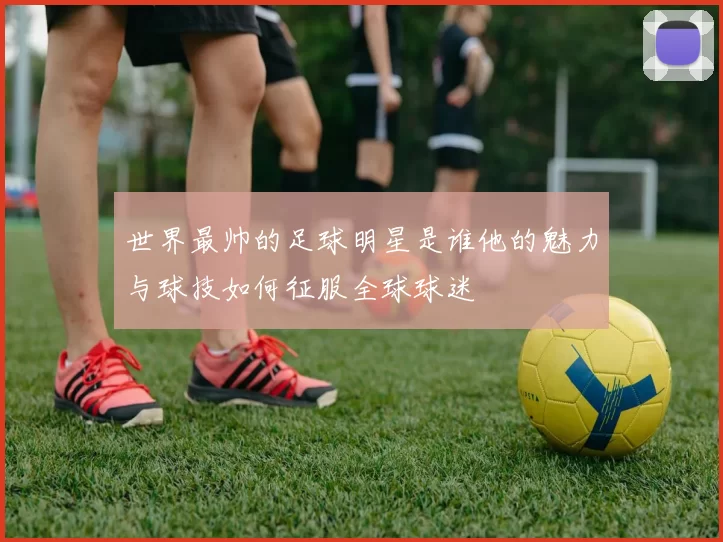 世界最帅的足球明星是谁他的魅力与球技如何征服全球球迷