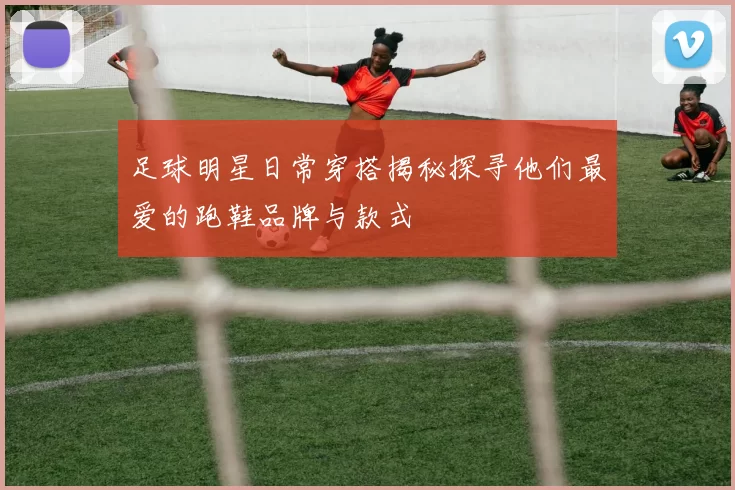 足球明星日常穿搭揭秘探寻他们最爱的跑鞋品牌与款式