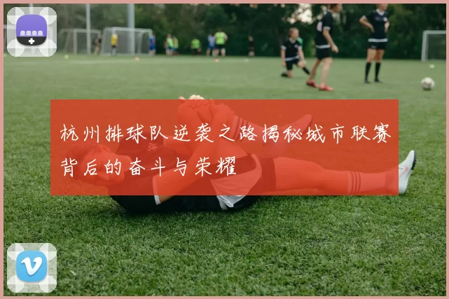 杭州排球队逆袭之路揭秘城市联赛背后的奋斗与荣耀