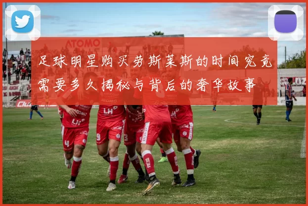 足球明星购买劳斯莱斯的时间究竟需要多久揭秘与背后的奢华故事