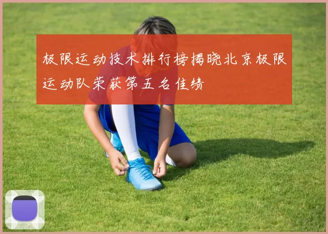 极限运动技术排行榜揭晓北京极限运动队荣获第五名佳绩