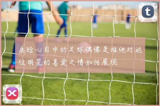 鹿晗心目中的足球偶像是谁他对这位明星的喜爱之情如何展现