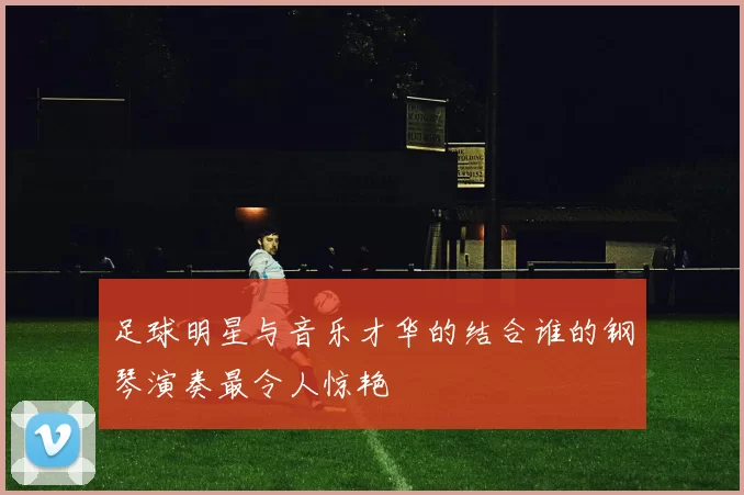 足球明星与音乐才华的结合谁的钢琴演奏最令人惊艳