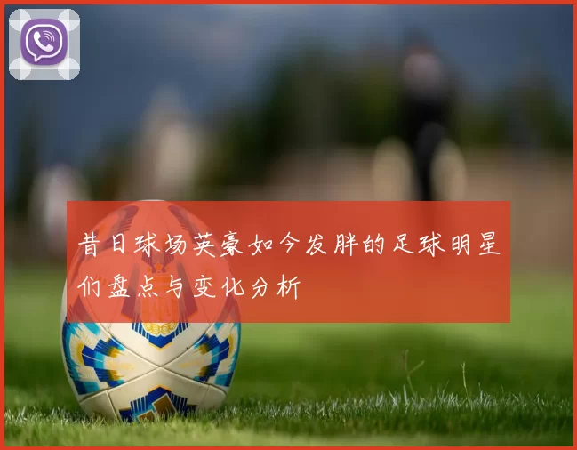 昔日球场英豪如今发胖的足球明星们盘点与变化分析