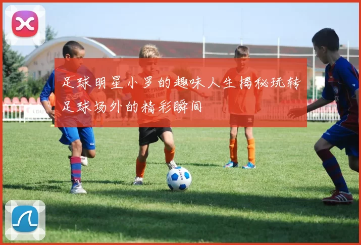 足球明星小罗的趣味人生揭秘玩转足球场外的精彩瞬间