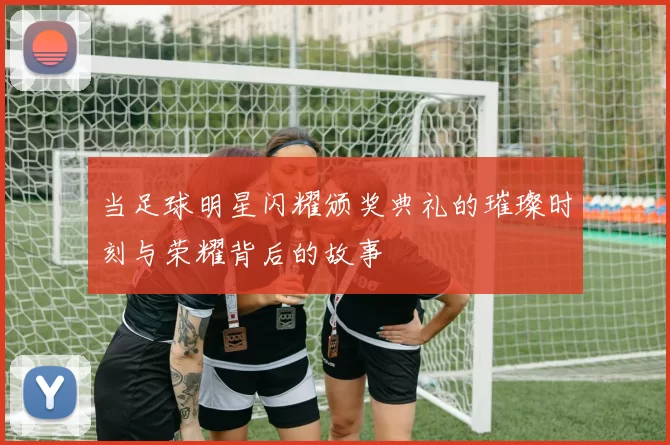 当足球明星闪耀颁奖典礼的璀璨时刻与荣耀背后的故事