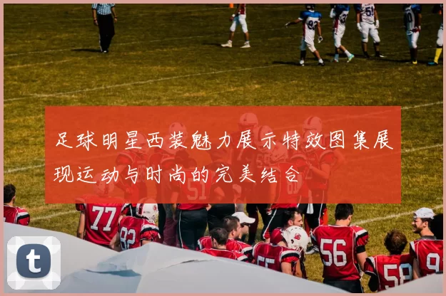 足球明星西装魅力展示特效图集展现运动与时尚的完美结合