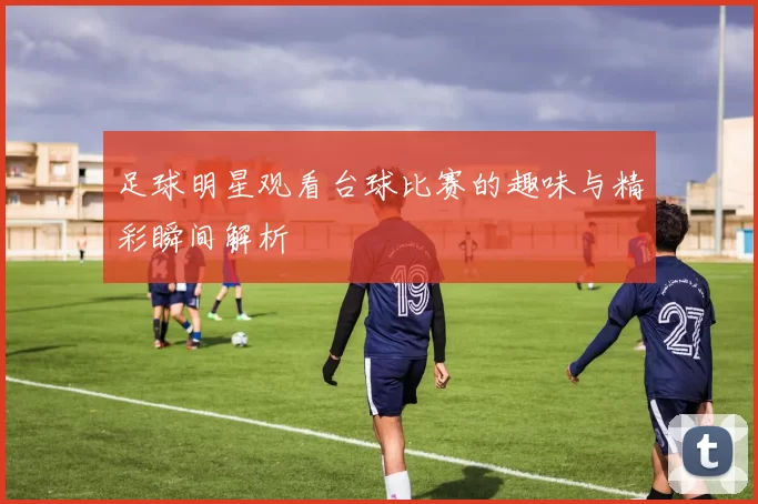 足球明星观看台球比赛的趣味与精彩瞬间解析