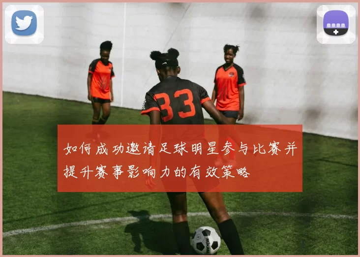 如何成功邀请足球明星参与比赛并提升赛事影响力的有效策略