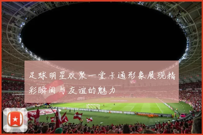 足球明星欢聚一堂卡通形象展现精彩瞬间与友谊的魅力
