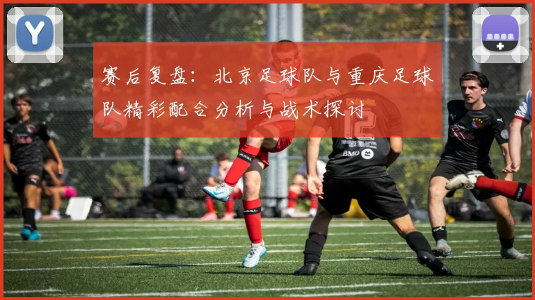 赛后复盘：北京足球队与重庆足球队精彩配合分析与战术探讨