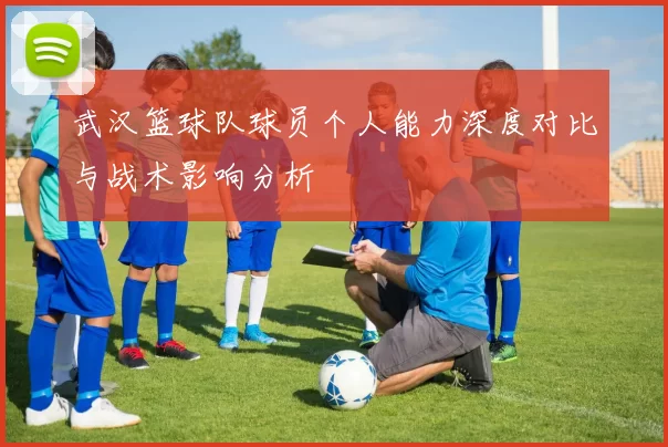 武汉篮球队球员个人能力深度对比与战术影响分析