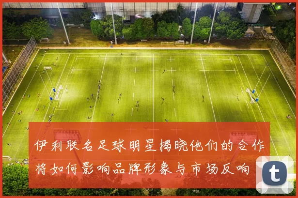 伊利联名足球明星揭晓他们的合作将如何影响品牌形象与市场反响