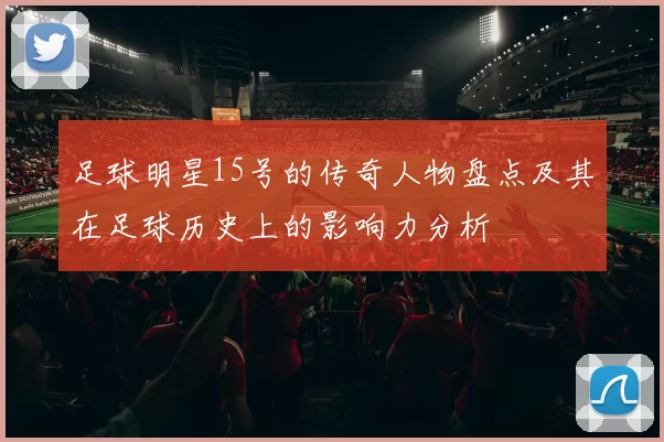 足球明星15号的传奇人物盘点及其在足球历史上的影响力分析
