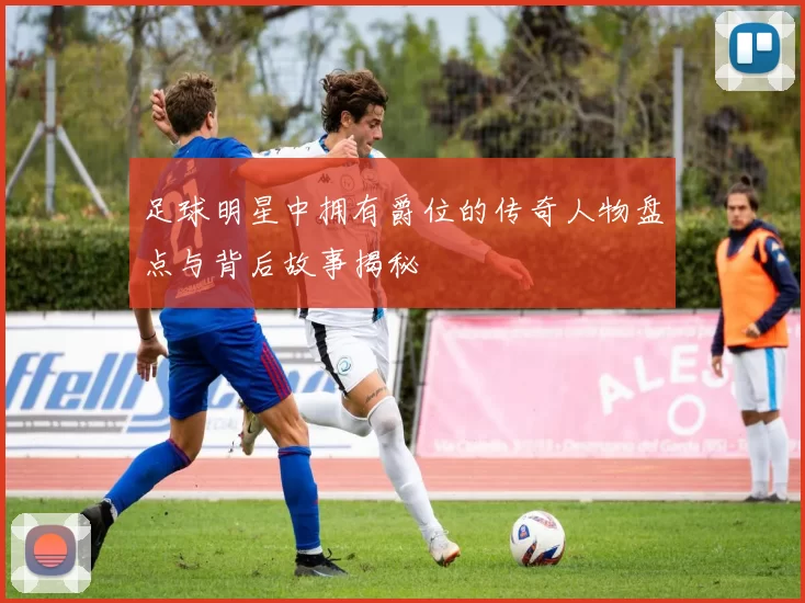 足球明星中拥有爵位的传奇人物盘点与背后故事揭秘
