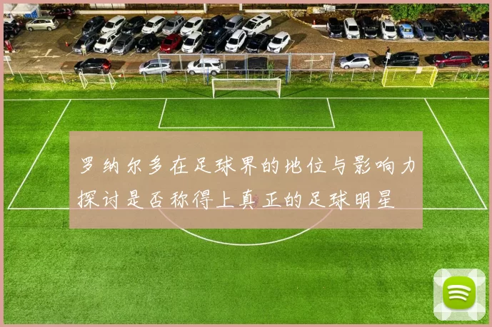 罗纳尔多在足球界的地位与影响力探讨是否称得上真正的足球明星