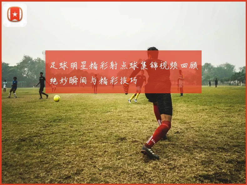 足球明星精彩射点球集锦视频回顾绝妙瞬间与精彩技巧