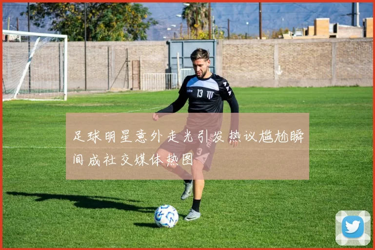足球明星意外走光引发热议尴尬瞬间成社交媒体热图