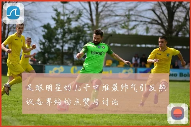 足球明星的儿子中谁最帅气引发热议各界纷纷点赞与讨论