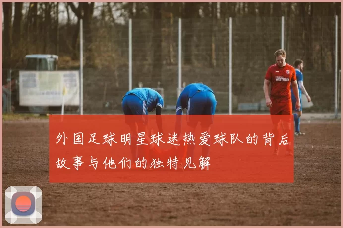 外国足球明星球迷热爱球队的背后故事与他们的独特见解