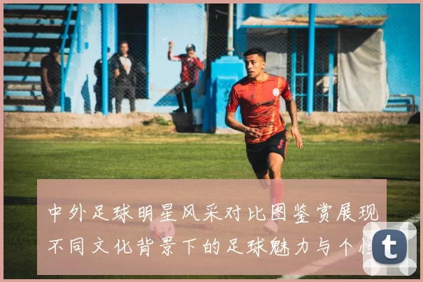 中外足球明星风采对比图鉴赏展现不同文化背景下的足球魅力与个性