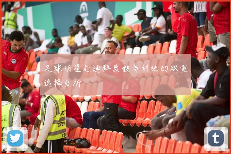 足球明星赴迪拜度假与训练的双重选择分析