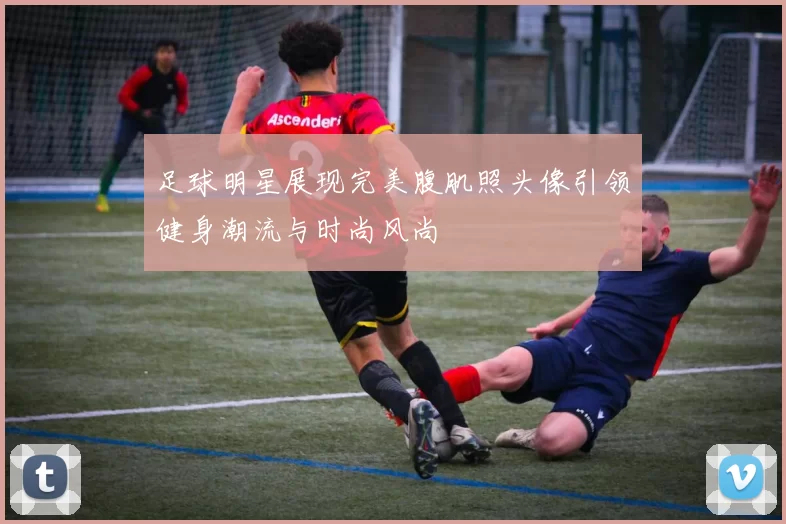 足球明星展现完美腹肌照头像引领健身潮流与时尚风尚