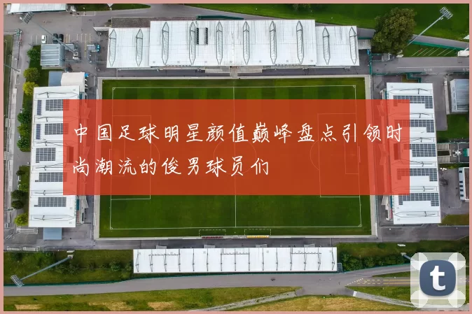 中国足球明星颜值巅峰盘点引领时尚潮流的俊男球员们