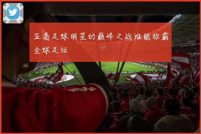 亚裔足球明星的巅峰之战谁能称霸全球足坛