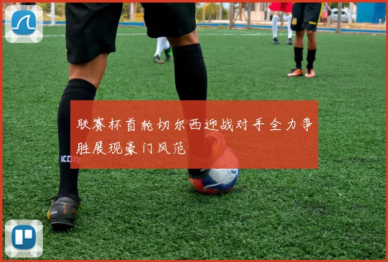 联赛杯首轮切尔西迎战对手全力争胜展现豪门风范
