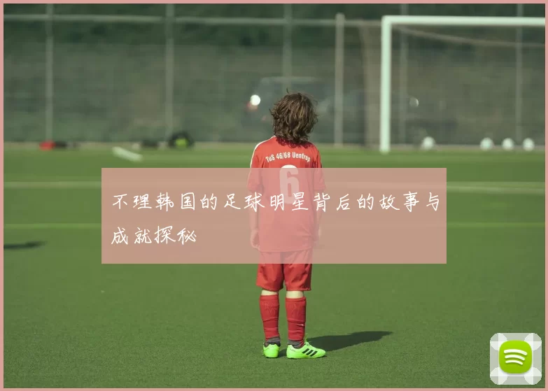 不理韩国的足球明星背后的故事与成就探秘