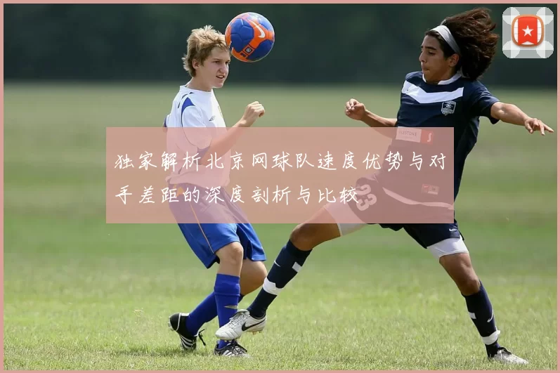 独家解析北京网球队速度优势与对手差距的深度剖析与比较