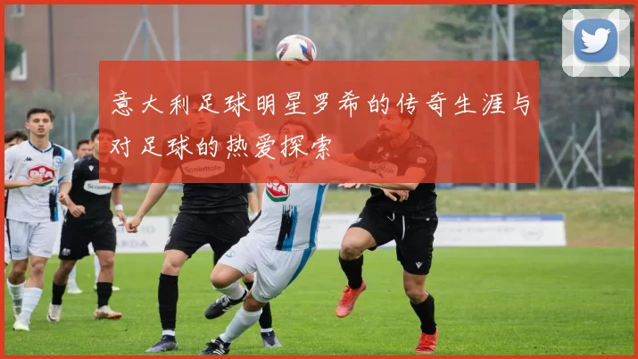 意大利足球明星罗希的传奇生涯与对足球的热爱探索