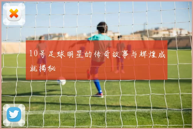 10号足球明星的传奇故事与辉煌成就揭秘