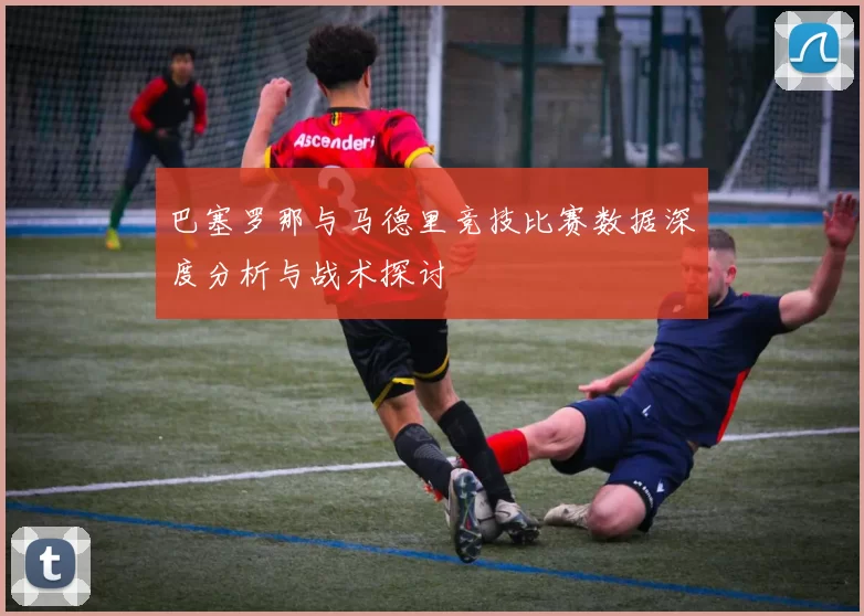 巴塞罗那与马德里竞技比赛数据深度分析与战术探讨