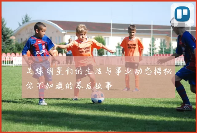 足球明星们的生活与事业动态揭秘你不知道的幕后故事