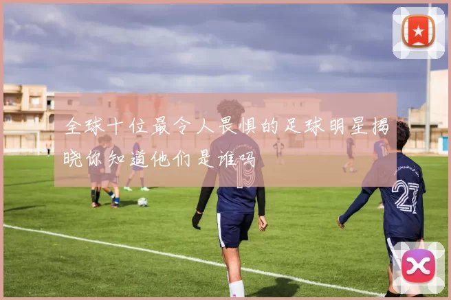全球十位最令人畏惧的足球明星揭晓你知道他们是谁吗