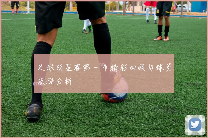 足球明星赛第一节精彩回顾与球员表现分析