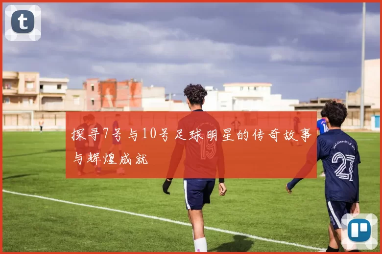探寻7号与10号足球明星的传奇故事与辉煌成就