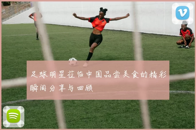 足球明星莅临中国品尝美食的精彩瞬间分享与回顾