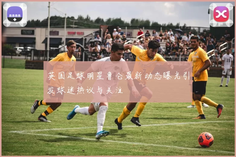 英国足球明星鲁仑最新动态曝光引发球迷热议与关注