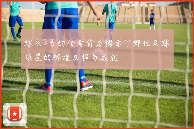 球衣3号的传奇背后揭示了哪位足球明星的辉煌历程与成就